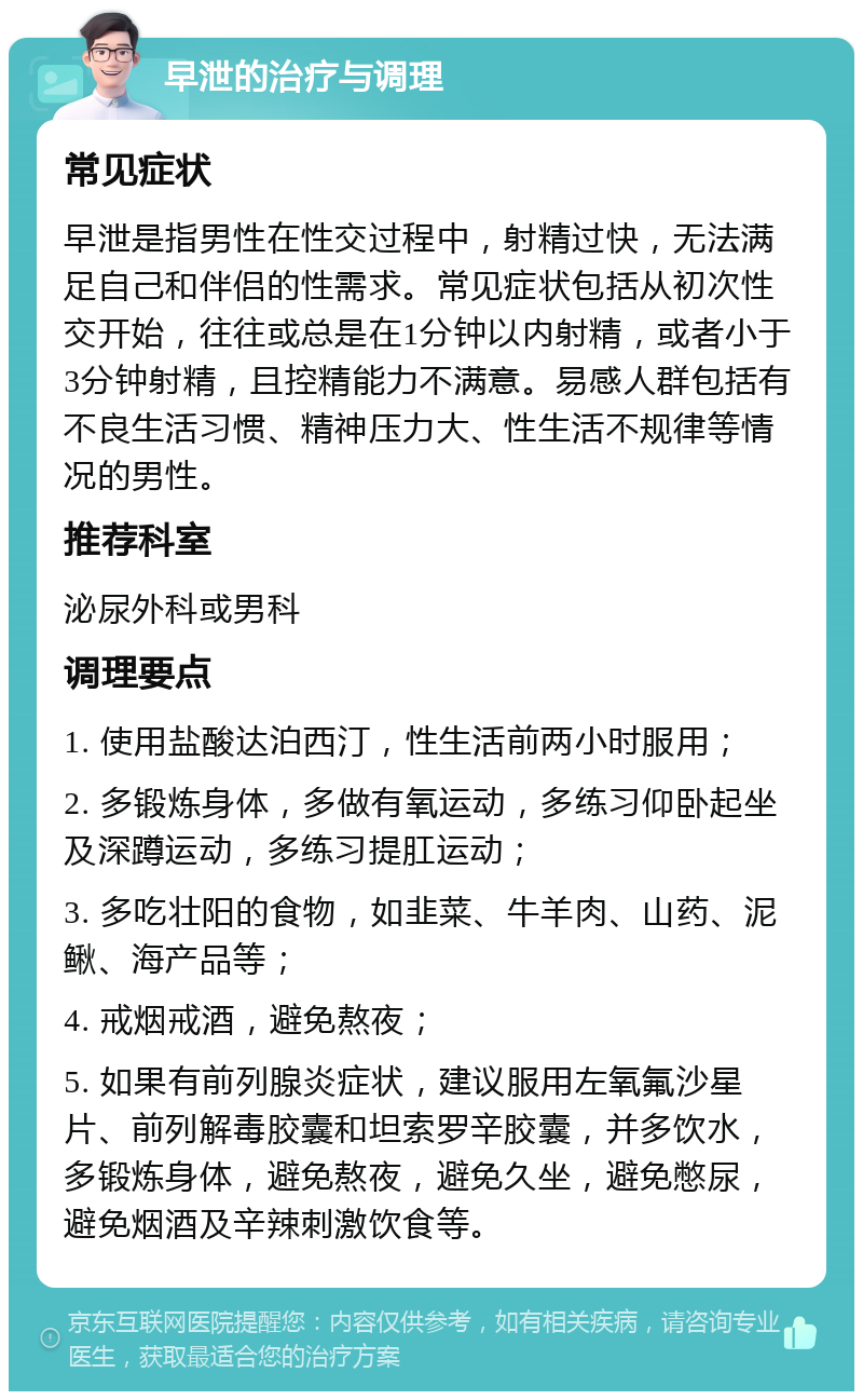 早泄的治疗与调理 常见症状 早泄是指男性在性交过程中，射精过快，无法满足自己和伴侣的性需求。常见症状包括从初次性交开始，往往或总是在1分钟以内射精，或者小于3分钟射精，且控精能力不满意。易感人群包括有不良生活习惯、精神压力大、性生活不规律等情况的男性。 推荐科室 泌尿外科或男科 调理要点 1. 使用盐酸达泊西汀，性生活前两小时服用； 2. 多锻炼身体，多做有氧运动，多练习仰卧起坐及深蹲运动，多练习提肛运动； 3. 多吃壮阳的食物，如韭菜、牛羊肉、山药、泥鳅、海产品等； 4. 戒烟戒酒，避免熬夜； 5. 如果有前列腺炎症状，建议服用左氧氟沙星片、前列解毒胶囊和坦索罗辛胶囊，并多饮水，多锻炼身体，避免熬夜，避免久坐，避免憋尿，避免烟酒及辛辣刺激饮食等。