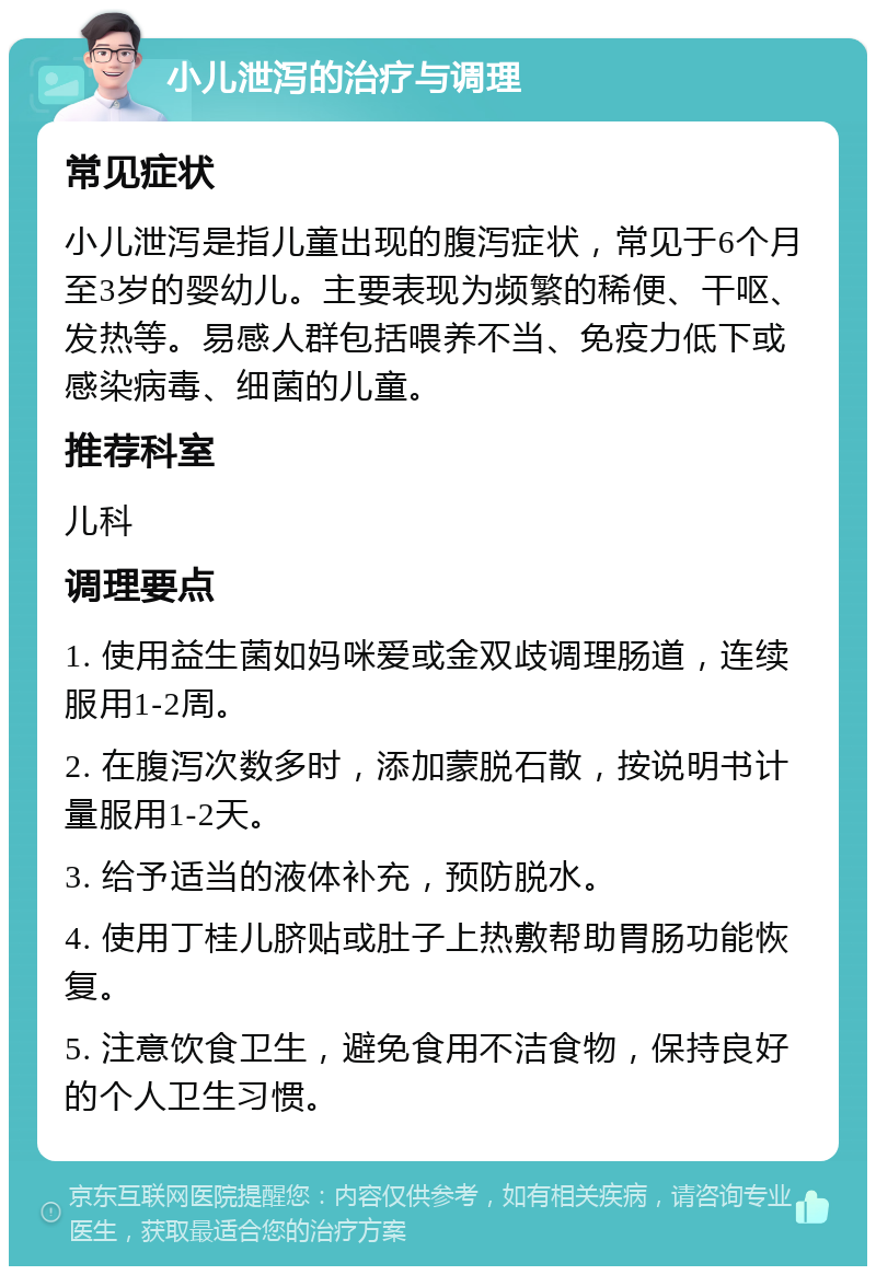 小儿泄泻的治疗与调理 常见症状 小儿泄泻是指儿童出现的腹泻症状，常见于6个月至3岁的婴幼儿。主要表现为频繁的稀便、干呕、发热等。易感人群包括喂养不当、免疫力低下或感染病毒、细菌的儿童。 推荐科室 儿科 调理要点 1. 使用益生菌如妈咪爱或金双歧调理肠道，连续服用1-2周。 2. 在腹泻次数多时，添加蒙脱石散，按说明书计量服用1-2天。 3. 给予适当的液体补充，预防脱水。 4. 使用丁桂儿脐贴或肚子上热敷帮助胃肠功能恢复。 5. 注意饮食卫生，避免食用不洁食物，保持良好的个人卫生习惯。