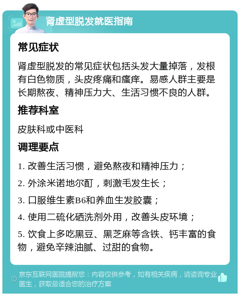 肾虚型脱发就医指南 常见症状 肾虚型脱发的常见症状包括头发大量掉落，发根有白色物质，头皮疼痛和瘙痒。易感人群主要是长期熬夜、精神压力大、生活习惯不良的人群。 推荐科室 皮肤科或中医科 调理要点 1. 改善生活习惯，避免熬夜和精神压力； 2. 外涂米诺地尔酊，刺激毛发生长； 3. 口服维生素B6和养血生发胶囊； 4. 使用二硫化硒洗剂外用，改善头皮环境； 5. 饮食上多吃黑豆、黑芝麻等含铁、钙丰富的食物，避免辛辣油腻、过甜的食物。