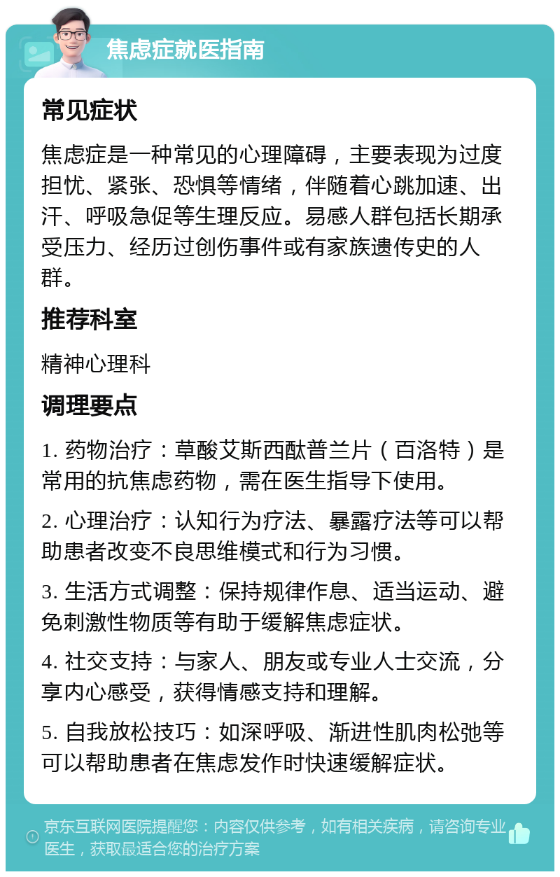 焦虑症就医指南 常见症状 焦虑症是一种常见的心理障碍，主要表现为过度担忧、紧张、恐惧等情绪，伴随着心跳加速、出汗、呼吸急促等生理反应。易感人群包括长期承受压力、经历过创伤事件或有家族遗传史的人群。 推荐科室 精神心理科 调理要点 1. 药物治疗：草酸艾斯西酞普兰片（百洛特）是常用的抗焦虑药物，需在医生指导下使用。 2. 心理治疗：认知行为疗法、暴露疗法等可以帮助患者改变不良思维模式和行为习惯。 3. 生活方式调整：保持规律作息、适当运动、避免刺激性物质等有助于缓解焦虑症状。 4. 社交支持：与家人、朋友或专业人士交流，分享内心感受，获得情感支持和理解。 5. 自我放松技巧：如深呼吸、渐进性肌肉松弛等可以帮助患者在焦虑发作时快速缓解症状。