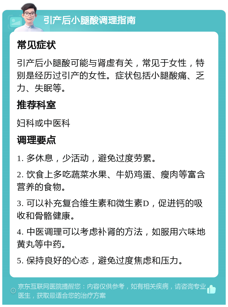 引产后小腿酸调理指南 常见症状 引产后小腿酸可能与肾虚有关，常见于女性，特别是经历过引产的女性。症状包括小腿酸痛、乏力、失眠等。 推荐科室 妇科或中医科 调理要点 1. 多休息，少活动，避免过度劳累。 2. 饮食上多吃蔬菜水果、牛奶鸡蛋、瘦肉等富含营养的食物。 3. 可以补充复合维生素和微生素D，促进钙的吸收和骨骼健康。 4. 中医调理可以考虑补肾的方法，如服用六味地黄丸等中药。 5. 保持良好的心态，避免过度焦虑和压力。