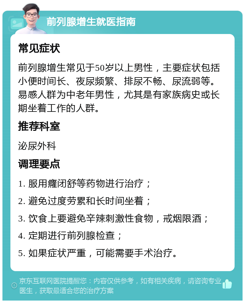 前列腺增生就医指南 常见症状 前列腺增生常见于50岁以上男性，主要症状包括小便时间长、夜尿频繁、排尿不畅、尿流弱等。易感人群为中老年男性，尤其是有家族病史或长期坐着工作的人群。 推荐科室 泌尿外科 调理要点 1. 服用癃闭舒等药物进行治疗； 2. 避免过度劳累和长时间坐着； 3. 饮食上要避免辛辣刺激性食物，戒烟限酒； 4. 定期进行前列腺检查； 5. 如果症状严重，可能需要手术治疗。