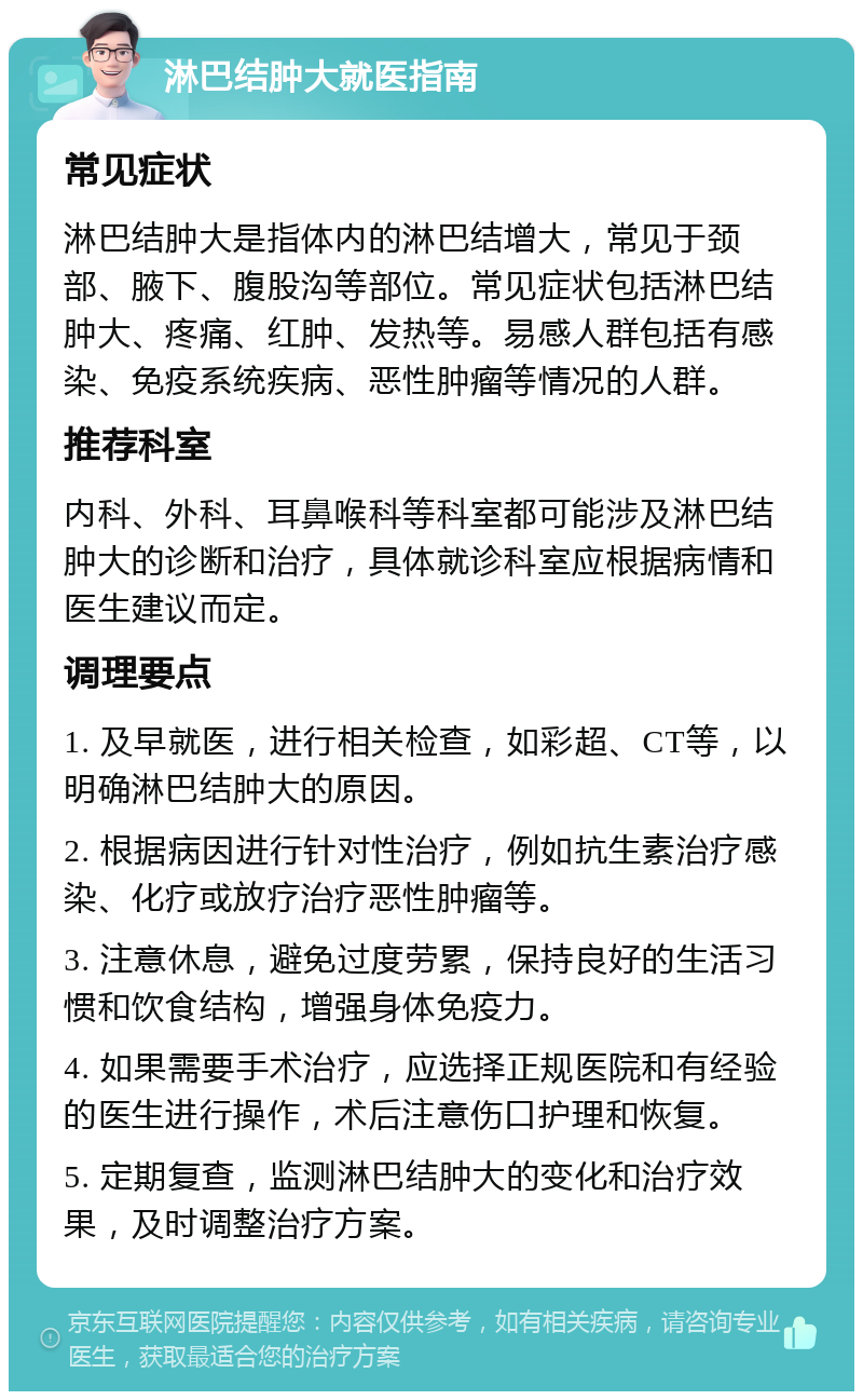 淋巴结肿大就医指南 常见症状 淋巴结肿大是指体内的淋巴结增大，常见于颈部、腋下、腹股沟等部位。常见症状包括淋巴结肿大、疼痛、红肿、发热等。易感人群包括有感染、免疫系统疾病、恶性肿瘤等情况的人群。 推荐科室 内科、外科、耳鼻喉科等科室都可能涉及淋巴结肿大的诊断和治疗，具体就诊科室应根据病情和医生建议而定。 调理要点 1. 及早就医，进行相关检查，如彩超、CT等，以明确淋巴结肿大的原因。 2. 根据病因进行针对性治疗，例如抗生素治疗感染、化疗或放疗治疗恶性肿瘤等。 3. 注意休息，避免过度劳累，保持良好的生活习惯和饮食结构，增强身体免疫力。 4. 如果需要手术治疗，应选择正规医院和有经验的医生进行操作，术后注意伤口护理和恢复。 5. 定期复查，监测淋巴结肿大的变化和治疗效果，及时调整治疗方案。