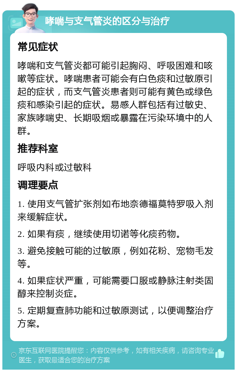 哮喘与支气管炎的区分与治疗 常见症状 哮喘和支气管炎都可能引起胸闷、呼吸困难和咳嗽等症状。哮喘患者可能会有白色痰和过敏原引起的症状，而支气管炎患者则可能有黄色或绿色痰和感染引起的症状。易感人群包括有过敏史、家族哮喘史、长期吸烟或暴露在污染环境中的人群。 推荐科室 呼吸内科或过敏科 调理要点 1. 使用支气管扩张剂如布地奈德福莫特罗吸入剂来缓解症状。 2. 如果有痰，继续使用切诺等化痰药物。 3. 避免接触可能的过敏原，例如花粉、宠物毛发等。 4. 如果症状严重，可能需要口服或静脉注射类固醇来控制炎症。 5. 定期复查肺功能和过敏原测试，以便调整治疗方案。