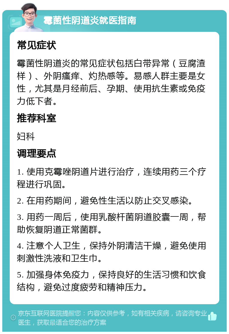 霉菌性阴道炎就医指南 常见症状 霉菌性阴道炎的常见症状包括白带异常（豆腐渣样）、外阴瘙痒、灼热感等。易感人群主要是女性，尤其是月经前后、孕期、使用抗生素或免疫力低下者。 推荐科室 妇科 调理要点 1. 使用克霉唑阴道片进行治疗，连续用药三个疗程进行巩固。 2. 在用药期间，避免性生活以防止交叉感染。 3. 用药一周后，使用乳酸杆菌阴道胶囊一周，帮助恢复阴道正常菌群。 4. 注意个人卫生，保持外阴清洁干燥，避免使用刺激性洗液和卫生巾。 5. 加强身体免疫力，保持良好的生活习惯和饮食结构，避免过度疲劳和精神压力。