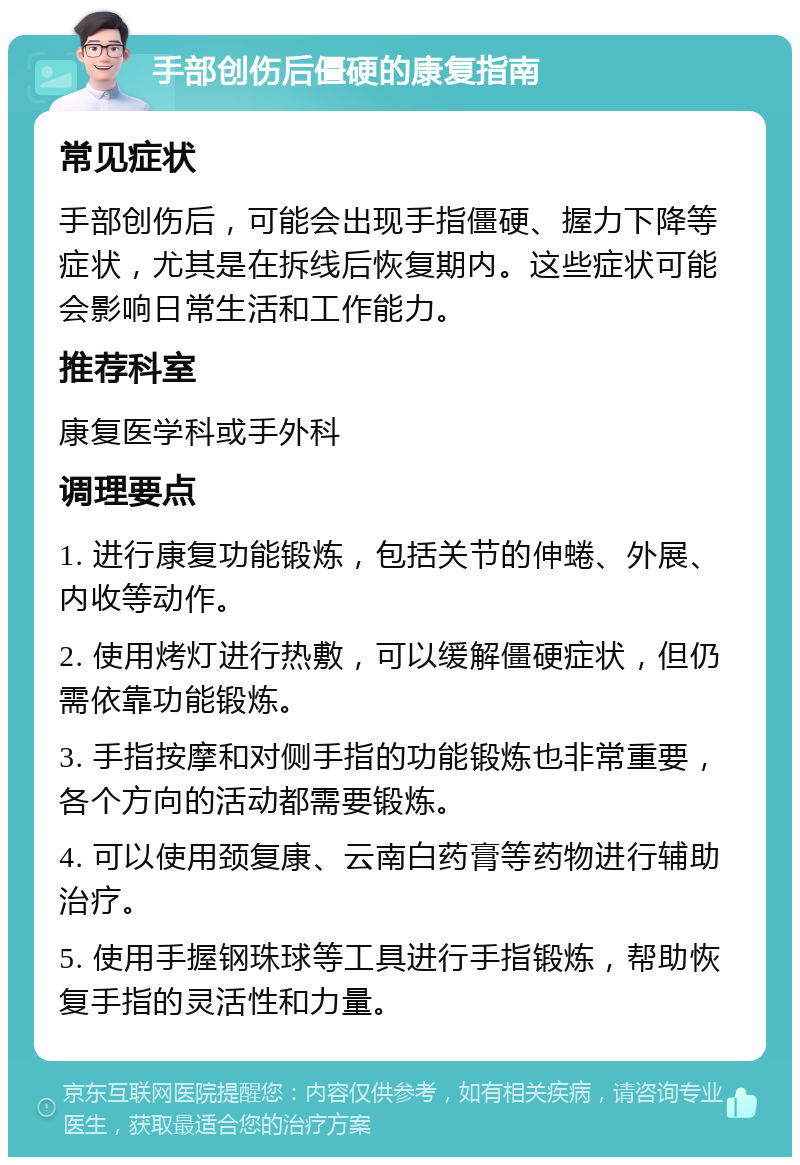 手部创伤后僵硬的康复指南 常见症状 手部创伤后，可能会出现手指僵硬、握力下降等症状，尤其是在拆线后恢复期内。这些症状可能会影响日常生活和工作能力。 推荐科室 康复医学科或手外科 调理要点 1. 进行康复功能锻炼，包括关节的伸蜷、外展、内收等动作。 2. 使用烤灯进行热敷，可以缓解僵硬症状，但仍需依靠功能锻炼。 3. 手指按摩和对侧手指的功能锻炼也非常重要，各个方向的活动都需要锻炼。 4. 可以使用颈复康、云南白药膏等药物进行辅助治疗。 5. 使用手握钢珠球等工具进行手指锻炼，帮助恢复手指的灵活性和力量。