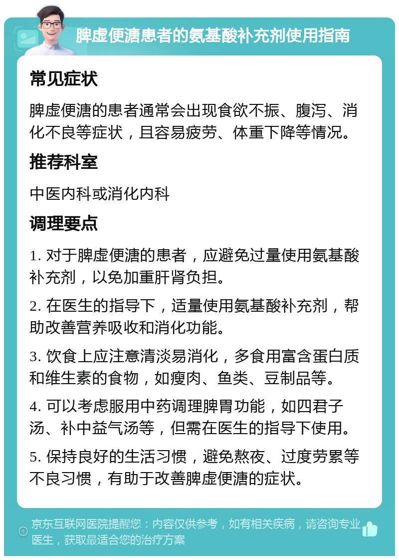 脾虚便溏患者的氨基酸补充剂使用指南 常见症状 脾虚便溏的患者通常会出现食欲不振、腹泻、消化不良等症状，且容易疲劳、体重下降等情况。 推荐科室 中医内科或消化内科 调理要点 1. 对于脾虚便溏的患者，应避免过量使用氨基酸补充剂，以免加重肝肾负担。 2. 在医生的指导下，适量使用氨基酸补充剂，帮助改善营养吸收和消化功能。 3. 饮食上应注意清淡易消化，多食用富含蛋白质和维生素的食物，如瘦肉、鱼类、豆制品等。 4. 可以考虑服用中药调理脾胃功能，如四君子汤、补中益气汤等，但需在医生的指导下使用。 5. 保持良好的生活习惯，避免熬夜、过度劳累等不良习惯，有助于改善脾虚便溏的症状。