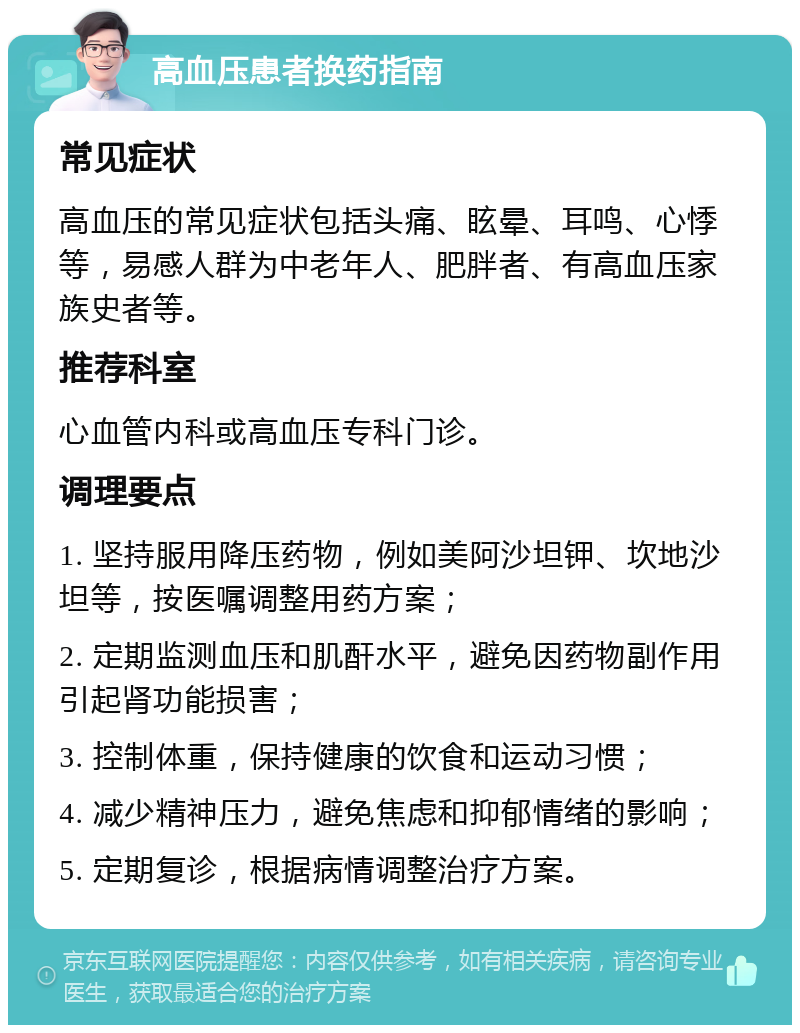 高血压患者换药指南 常见症状 高血压的常见症状包括头痛、眩晕、耳鸣、心悸等，易感人群为中老年人、肥胖者、有高血压家族史者等。 推荐科室 心血管内科或高血压专科门诊。 调理要点 1. 坚持服用降压药物，例如美阿沙坦钾、坎地沙坦等，按医嘱调整用药方案； 2. 定期监测血压和肌酐水平，避免因药物副作用引起肾功能损害； 3. 控制体重，保持健康的饮食和运动习惯； 4. 减少精神压力，避免焦虑和抑郁情绪的影响； 5. 定期复诊，根据病情调整治疗方案。