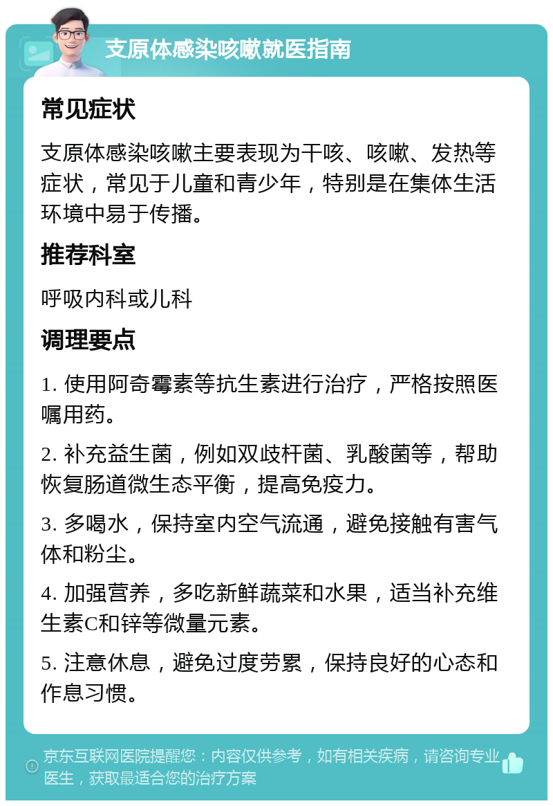 支原体感染咳嗽就医指南 常见症状 支原体感染咳嗽主要表现为干咳、咳嗽、发热等症状，常见于儿童和青少年，特别是在集体生活环境中易于传播。 推荐科室 呼吸内科或儿科 调理要点 1. 使用阿奇霉素等抗生素进行治疗，严格按照医嘱用药。 2. 补充益生菌，例如双歧杆菌、乳酸菌等，帮助恢复肠道微生态平衡，提高免疫力。 3. 多喝水，保持室内空气流通，避免接触有害气体和粉尘。 4. 加强营养，多吃新鲜蔬菜和水果，适当补充维生素C和锌等微量元素。 5. 注意休息，避免过度劳累，保持良好的心态和作息习惯。