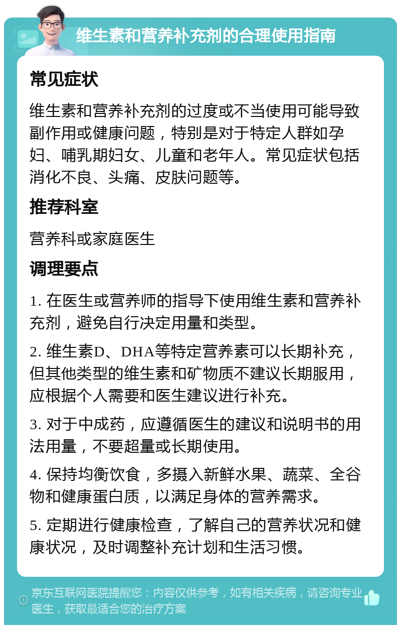 维生素和营养补充剂的合理使用指南 常见症状 维生素和营养补充剂的过度或不当使用可能导致副作用或健康问题，特别是对于特定人群如孕妇、哺乳期妇女、儿童和老年人。常见症状包括消化不良、头痛、皮肤问题等。 推荐科室 营养科或家庭医生 调理要点 1. 在医生或营养师的指导下使用维生素和营养补充剂，避免自行决定用量和类型。 2. 维生素D、DHA等特定营养素可以长期补充，但其他类型的维生素和矿物质不建议长期服用，应根据个人需要和医生建议进行补充。 3. 对于中成药，应遵循医生的建议和说明书的用法用量，不要超量或长期使用。 4. 保持均衡饮食，多摄入新鲜水果、蔬菜、全谷物和健康蛋白质，以满足身体的营养需求。 5. 定期进行健康检查，了解自己的营养状况和健康状况，及时调整补充计划和生活习惯。