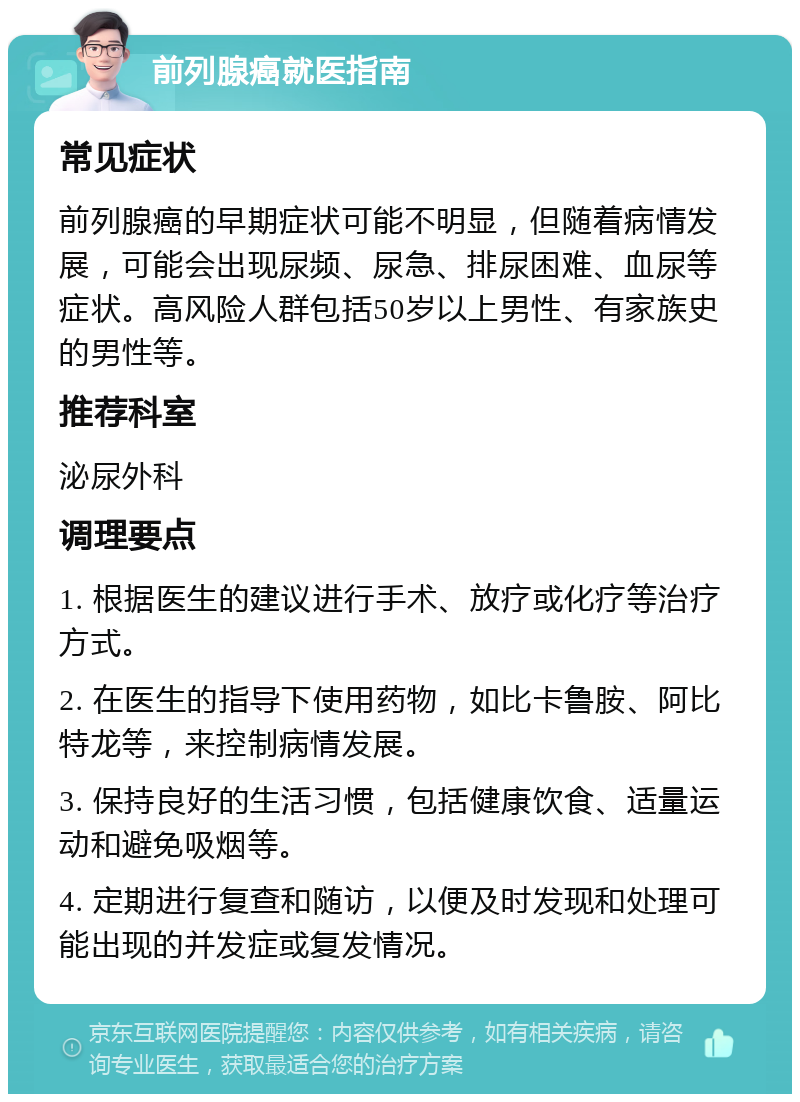 前列腺癌就医指南 常见症状 前列腺癌的早期症状可能不明显，但随着病情发展，可能会出现尿频、尿急、排尿困难、血尿等症状。高风险人群包括50岁以上男性、有家族史的男性等。 推荐科室 泌尿外科 调理要点 1. 根据医生的建议进行手术、放疗或化疗等治疗方式。 2. 在医生的指导下使用药物，如比卡鲁胺、阿比特龙等，来控制病情发展。 3. 保持良好的生活习惯，包括健康饮食、适量运动和避免吸烟等。 4. 定期进行复查和随访，以便及时发现和处理可能出现的并发症或复发情况。