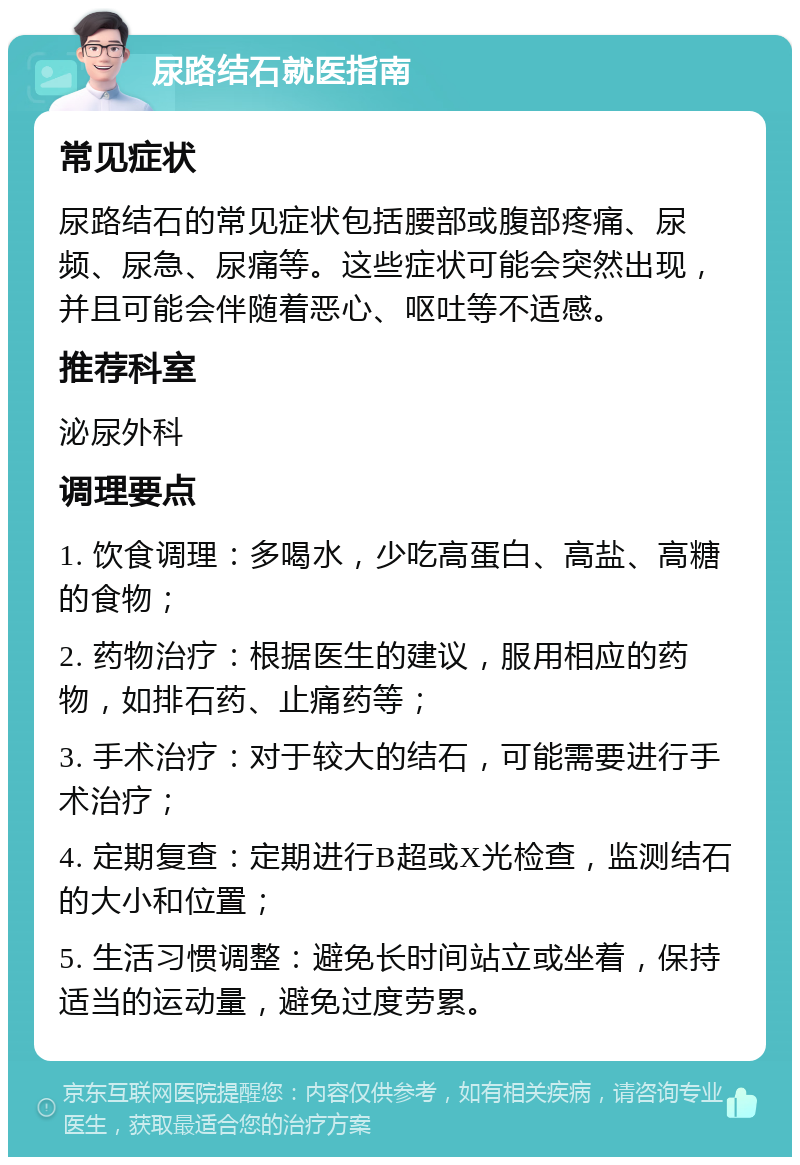 尿路结石就医指南 常见症状 尿路结石的常见症状包括腰部或腹部疼痛、尿频、尿急、尿痛等。这些症状可能会突然出现，并且可能会伴随着恶心、呕吐等不适感。 推荐科室 泌尿外科 调理要点 1. 饮食调理：多喝水，少吃高蛋白、高盐、高糖的食物； 2. 药物治疗：根据医生的建议，服用相应的药物，如排石药、止痛药等； 3. 手术治疗：对于较大的结石，可能需要进行手术治疗； 4. 定期复查：定期进行B超或X光检查，监测结石的大小和位置； 5. 生活习惯调整：避免长时间站立或坐着，保持适当的运动量，避免过度劳累。