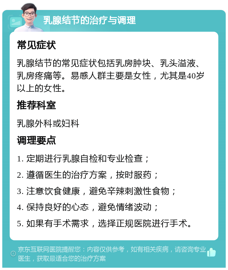 乳腺结节的治疗与调理 常见症状 乳腺结节的常见症状包括乳房肿块、乳头溢液、乳房疼痛等。易感人群主要是女性，尤其是40岁以上的女性。 推荐科室 乳腺外科或妇科 调理要点 1. 定期进行乳腺自检和专业检查； 2. 遵循医生的治疗方案，按时服药； 3. 注意饮食健康，避免辛辣刺激性食物； 4. 保持良好的心态，避免情绪波动； 5. 如果有手术需求，选择正规医院进行手术。