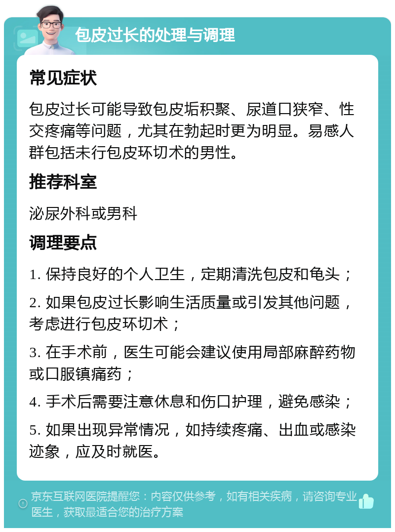 包皮过长的处理与调理 常见症状 包皮过长可能导致包皮垢积聚、尿道口狭窄、性交疼痛等问题，尤其在勃起时更为明显。易感人群包括未行包皮环切术的男性。 推荐科室 泌尿外科或男科 调理要点 1. 保持良好的个人卫生，定期清洗包皮和龟头； 2. 如果包皮过长影响生活质量或引发其他问题，考虑进行包皮环切术； 3. 在手术前，医生可能会建议使用局部麻醉药物或口服镇痛药； 4. 手术后需要注意休息和伤口护理，避免感染； 5. 如果出现异常情况，如持续疼痛、出血或感染迹象，应及时就医。