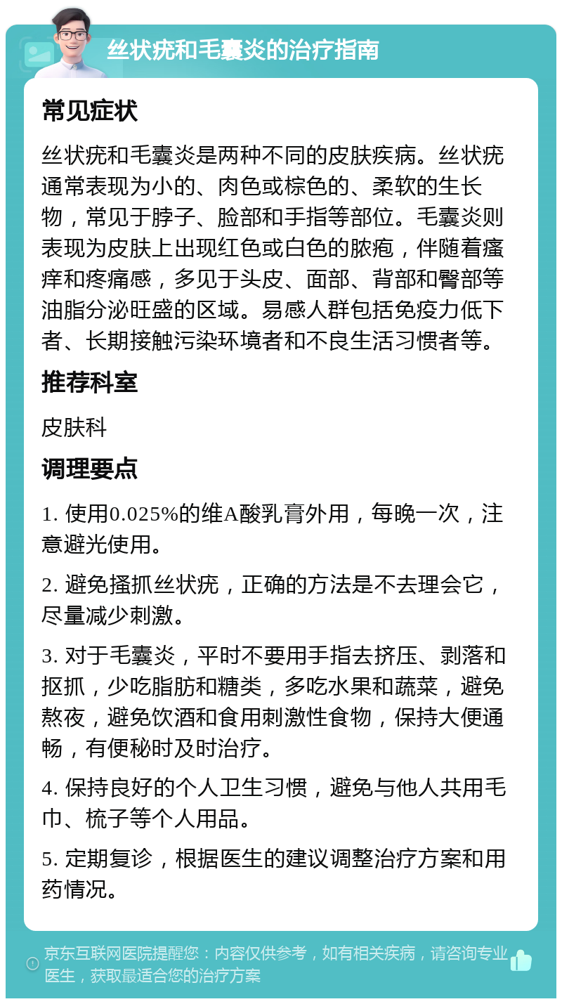 丝状疣和毛囊炎的治疗指南 常见症状 丝状疣和毛囊炎是两种不同的皮肤疾病。丝状疣通常表现为小的、肉色或棕色的、柔软的生长物，常见于脖子、脸部和手指等部位。毛囊炎则表现为皮肤上出现红色或白色的脓疱，伴随着瘙痒和疼痛感，多见于头皮、面部、背部和臀部等油脂分泌旺盛的区域。易感人群包括免疫力低下者、长期接触污染环境者和不良生活习惯者等。 推荐科室 皮肤科 调理要点 1. 使用0.025%的维A酸乳膏外用，每晚一次，注意避光使用。 2. 避免搔抓丝状疣，正确的方法是不去理会它，尽量减少刺激。 3. 对于毛囊炎，平时不要用手指去挤压、剥落和抠抓，少吃脂肪和糖类，多吃水果和蔬菜，避免熬夜，避免饮酒和食用刺激性食物，保持大便通畅，有便秘时及时治疗。 4. 保持良好的个人卫生习惯，避免与他人共用毛巾、梳子等个人用品。 5. 定期复诊，根据医生的建议调整治疗方案和用药情况。