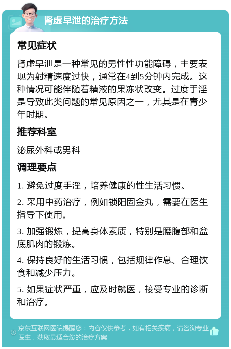 肾虚早泄的治疗方法 常见症状 肾虚早泄是一种常见的男性性功能障碍，主要表现为射精速度过快，通常在4到5分钟内完成。这种情况可能伴随着精液的果冻状改变。过度手淫是导致此类问题的常见原因之一，尤其是在青少年时期。 推荐科室 泌尿外科或男科 调理要点 1. 避免过度手淫，培养健康的性生活习惯。 2. 采用中药治疗，例如锁阳固金丸，需要在医生指导下使用。 3. 加强锻炼，提高身体素质，特别是腰腹部和盆底肌肉的锻炼。 4. 保持良好的生活习惯，包括规律作息、合理饮食和减少压力。 5. 如果症状严重，应及时就医，接受专业的诊断和治疗。