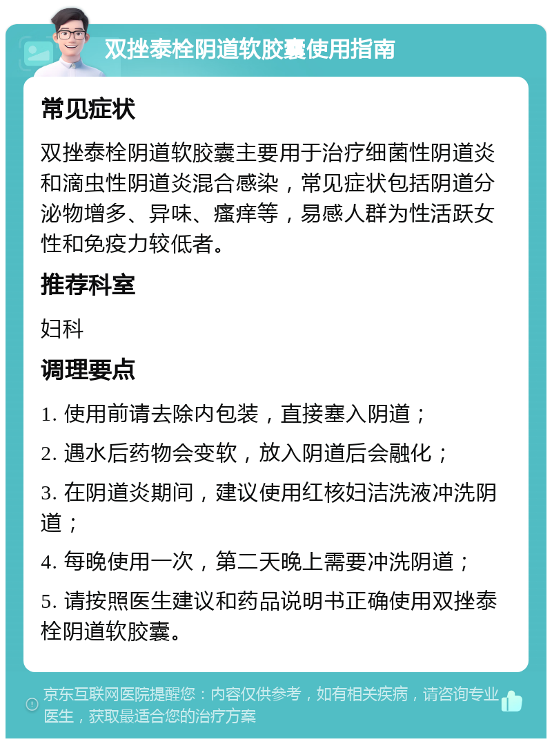 双挫泰栓阴道软胶囊使用指南 常见症状 双挫泰栓阴道软胶囊主要用于治疗细菌性阴道炎和滴虫性阴道炎混合感染，常见症状包括阴道分泌物增多、异味、瘙痒等，易感人群为性活跃女性和免疫力较低者。 推荐科室 妇科 调理要点 1. 使用前请去除内包装，直接塞入阴道； 2. 遇水后药物会变软，放入阴道后会融化； 3. 在阴道炎期间，建议使用红核妇洁洗液冲洗阴道； 4. 每晚使用一次，第二天晚上需要冲洗阴道； 5. 请按照医生建议和药品说明书正确使用双挫泰栓阴道软胶囊。