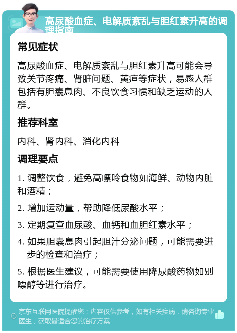 高尿酸血症、电解质紊乱与胆红素升高的调理指南 常见症状 高尿酸血症、电解质紊乱与胆红素升高可能会导致关节疼痛、肾脏问题、黄疸等症状，易感人群包括有胆囊息肉、不良饮食习惯和缺乏运动的人群。 推荐科室 内科、肾内科、消化内科 调理要点 1. 调整饮食，避免高嘌呤食物如海鲜、动物内脏和酒精； 2. 增加运动量，帮助降低尿酸水平； 3. 定期复查血尿酸、血钙和血胆红素水平； 4. 如果胆囊息肉引起胆汁分泌问题，可能需要进一步的检查和治疗； 5. 根据医生建议，可能需要使用降尿酸药物如别嘌醇等进行治疗。