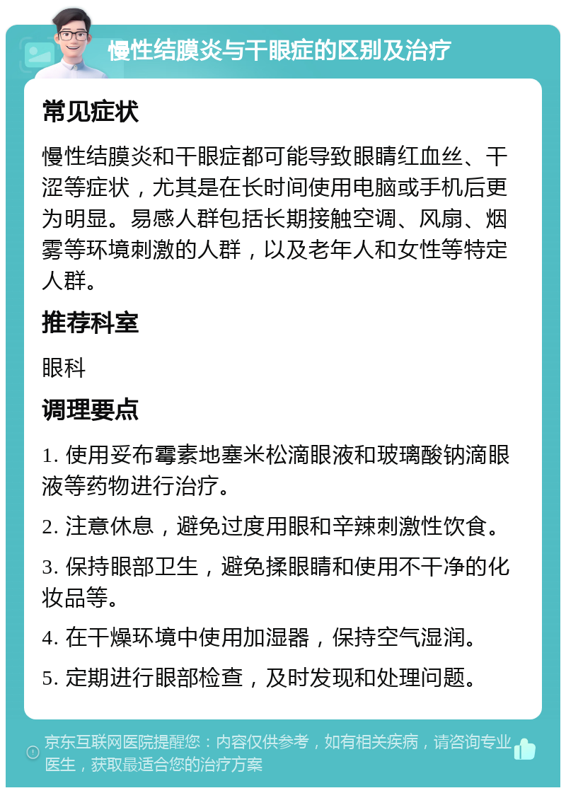 慢性结膜炎与干眼症的区别及治疗 常见症状 慢性结膜炎和干眼症都可能导致眼睛红血丝、干涩等症状，尤其是在长时间使用电脑或手机后更为明显。易感人群包括长期接触空调、风扇、烟雾等环境刺激的人群，以及老年人和女性等特定人群。 推荐科室 眼科 调理要点 1. 使用妥布霉素地塞米松滴眼液和玻璃酸钠滴眼液等药物进行治疗。 2. 注意休息，避免过度用眼和辛辣刺激性饮食。 3. 保持眼部卫生，避免揉眼睛和使用不干净的化妆品等。 4. 在干燥环境中使用加湿器，保持空气湿润。 5. 定期进行眼部检查，及时发现和处理问题。