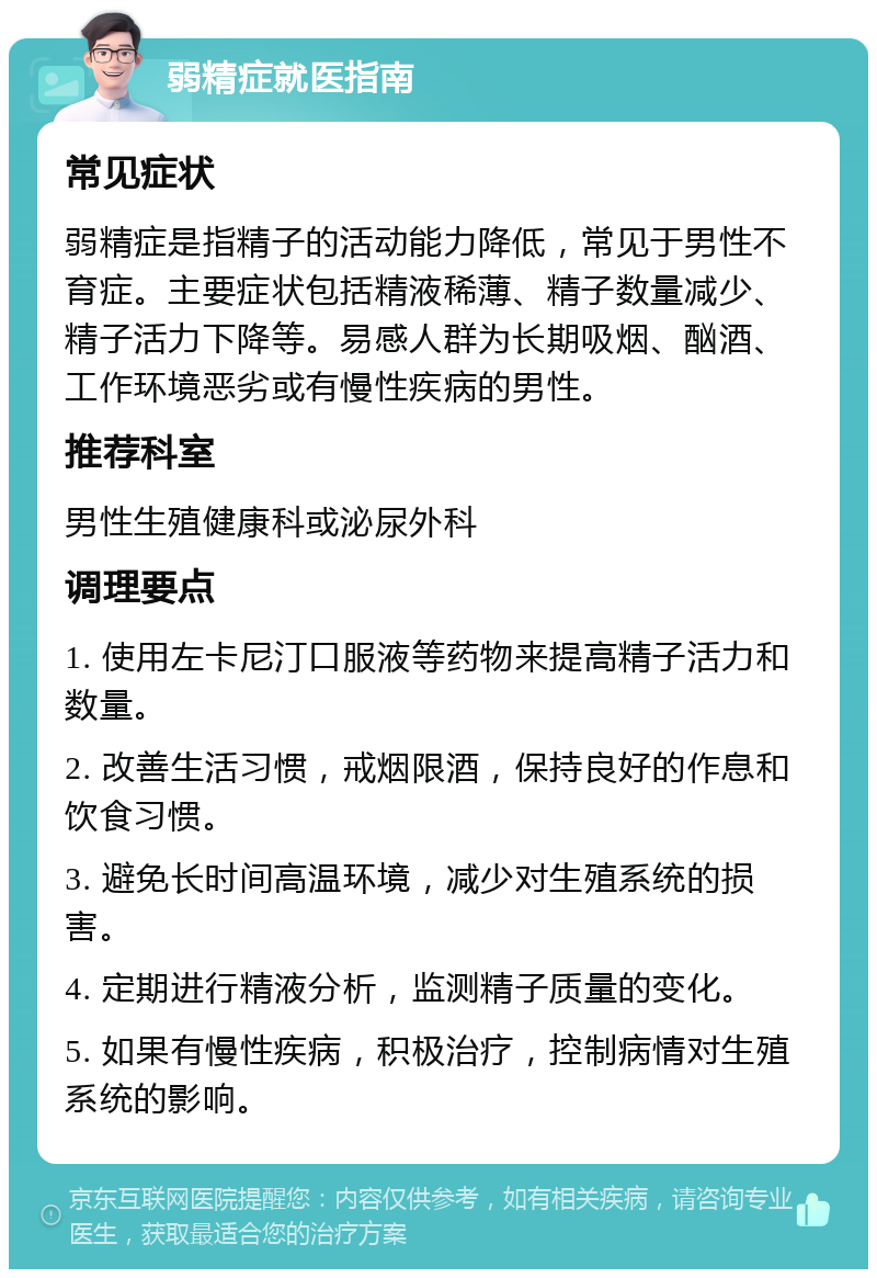 弱精症就医指南 常见症状 弱精症是指精子的活动能力降低，常见于男性不育症。主要症状包括精液稀薄、精子数量减少、精子活力下降等。易感人群为长期吸烟、酗酒、工作环境恶劣或有慢性疾病的男性。 推荐科室 男性生殖健康科或泌尿外科 调理要点 1. 使用左卡尼汀口服液等药物来提高精子活力和数量。 2. 改善生活习惯，戒烟限酒，保持良好的作息和饮食习惯。 3. 避免长时间高温环境，减少对生殖系统的损害。 4. 定期进行精液分析，监测精子质量的变化。 5. 如果有慢性疾病，积极治疗，控制病情对生殖系统的影响。