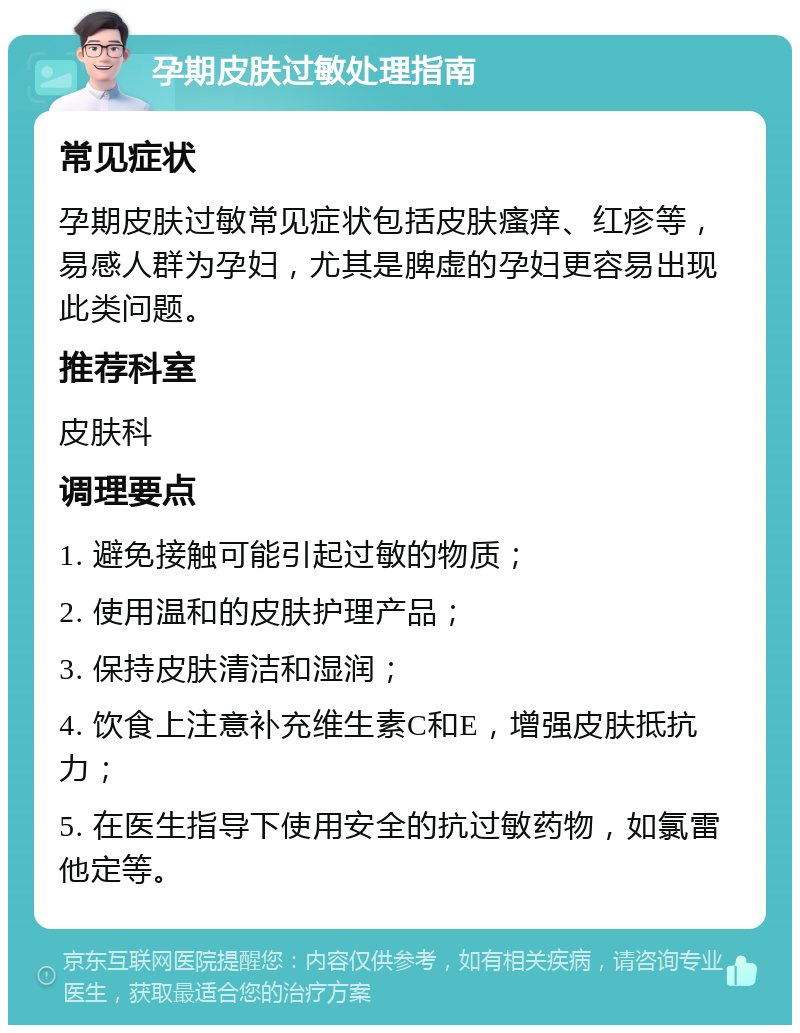 孕期皮肤过敏处理指南 常见症状 孕期皮肤过敏常见症状包括皮肤瘙痒、红疹等，易感人群为孕妇，尤其是脾虚的孕妇更容易出现此类问题。 推荐科室 皮肤科 调理要点 1. 避免接触可能引起过敏的物质； 2. 使用温和的皮肤护理产品； 3. 保持皮肤清洁和湿润； 4. 饮食上注意补充维生素C和E，增强皮肤抵抗力； 5. 在医生指导下使用安全的抗过敏药物，如氯雷他定等。