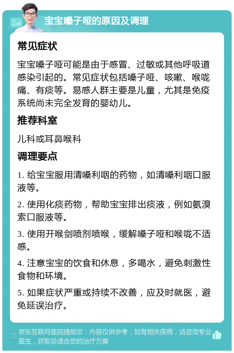 宝宝嗓子哑的原因及调理 常见症状 宝宝嗓子哑可能是由于感冒、过敏或其他呼吸道感染引起的。常见症状包括嗓子哑、咳嗽、喉咙痛、有痰等。易感人群主要是儿童，尤其是免疫系统尚未完全发育的婴幼儿。 推荐科室 儿科或耳鼻喉科 调理要点 1. 给宝宝服用清嗓利咽的药物，如清嗓利咽口服液等。 2. 使用化痰药物，帮助宝宝排出痰液，例如氨溴索口服液等。 3. 使用开喉剑喷剂喷喉，缓解嗓子哑和喉咙不适感。 4. 注意宝宝的饮食和休息，多喝水，避免刺激性食物和环境。 5. 如果症状严重或持续不改善，应及时就医，避免延误治疗。