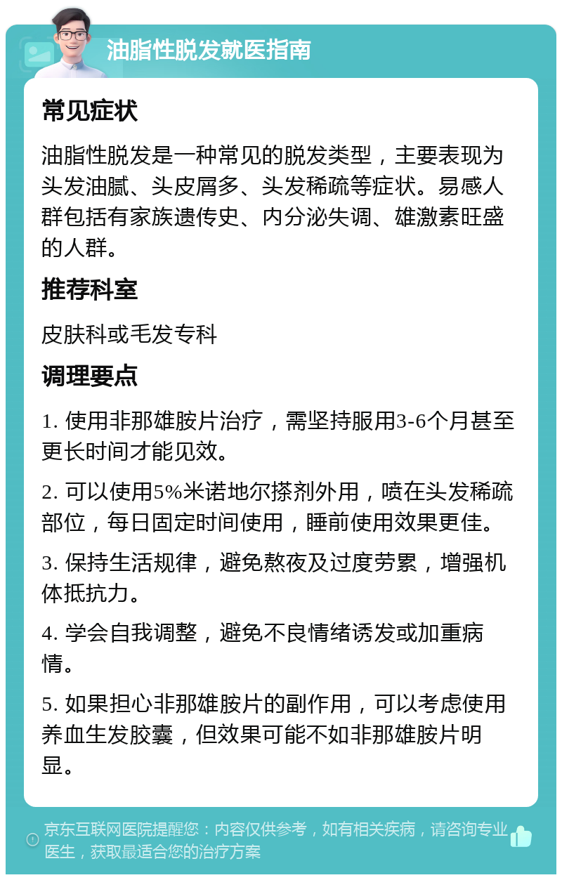 油脂性脱发就医指南 常见症状 油脂性脱发是一种常见的脱发类型，主要表现为头发油腻、头皮屑多、头发稀疏等症状。易感人群包括有家族遗传史、内分泌失调、雄激素旺盛的人群。 推荐科室 皮肤科或毛发专科 调理要点 1. 使用非那雄胺片治疗，需坚持服用3-6个月甚至更长时间才能见效。 2. 可以使用5%米诺地尔搽剂外用，喷在头发稀疏部位，每日固定时间使用，睡前使用效果更佳。 3. 保持生活规律，避免熬夜及过度劳累，增强机体抵抗力。 4. 学会自我调整，避免不良情绪诱发或加重病情。 5. 如果担心非那雄胺片的副作用，可以考虑使用养血生发胶囊，但效果可能不如非那雄胺片明显。