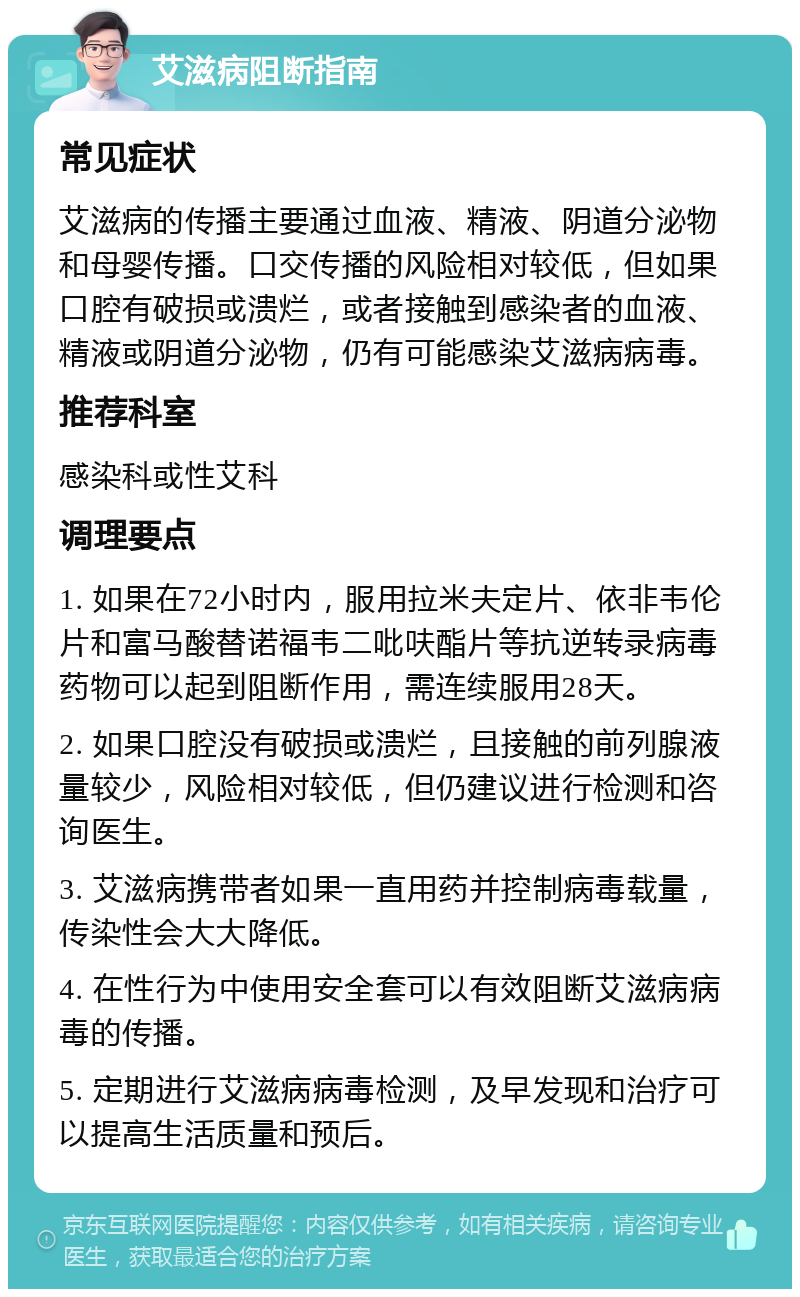 艾滋病阻断指南 常见症状 艾滋病的传播主要通过血液、精液、阴道分泌物和母婴传播。口交传播的风险相对较低，但如果口腔有破损或溃烂，或者接触到感染者的血液、精液或阴道分泌物，仍有可能感染艾滋病病毒。 推荐科室 感染科或性艾科 调理要点 1. 如果在72小时内，服用拉米夫定片、依非韦伦片和富马酸替诺福韦二吡呋酯片等抗逆转录病毒药物可以起到阻断作用，需连续服用28天。 2. 如果口腔没有破损或溃烂，且接触的前列腺液量较少，风险相对较低，但仍建议进行检测和咨询医生。 3. 艾滋病携带者如果一直用药并控制病毒载量，传染性会大大降低。 4. 在性行为中使用安全套可以有效阻断艾滋病病毒的传播。 5. 定期进行艾滋病病毒检测，及早发现和治疗可以提高生活质量和预后。