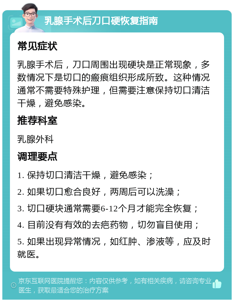 乳腺手术后刀口硬恢复指南 常见症状 乳腺手术后，刀口周围出现硬块是正常现象，多数情况下是切口的瘢痕组织形成所致。这种情况通常不需要特殊护理，但需要注意保持切口清洁干燥，避免感染。 推荐科室 乳腺外科 调理要点 1. 保持切口清洁干燥，避免感染； 2. 如果切口愈合良好，两周后可以洗澡； 3. 切口硬块通常需要6-12个月才能完全恢复； 4. 目前没有有效的去疤药物，切勿盲目使用； 5. 如果出现异常情况，如红肿、渗液等，应及时就医。