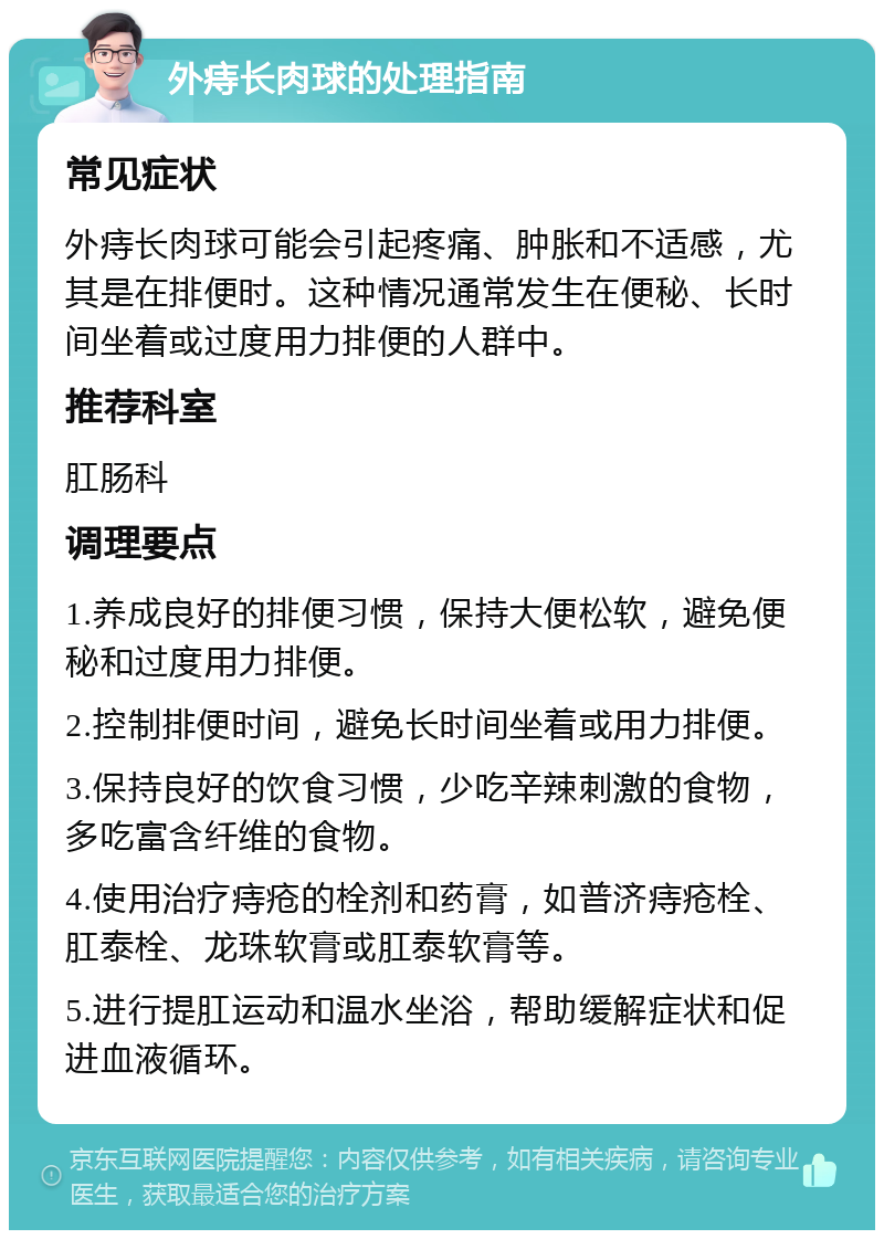 外痔长肉球的处理指南 常见症状 外痔长肉球可能会引起疼痛、肿胀和不适感，尤其是在排便时。这种情况通常发生在便秘、长时间坐着或过度用力排便的人群中。 推荐科室 肛肠科 调理要点 1.养成良好的排便习惯，保持大便松软，避免便秘和过度用力排便。 2.控制排便时间，避免长时间坐着或用力排便。 3.保持良好的饮食习惯，少吃辛辣刺激的食物，多吃富含纤维的食物。 4.使用治疗痔疮的栓剂和药膏，如普济痔疮栓、肛泰栓、龙珠软膏或肛泰软膏等。 5.进行提肛运动和温水坐浴，帮助缓解症状和促进血液循环。