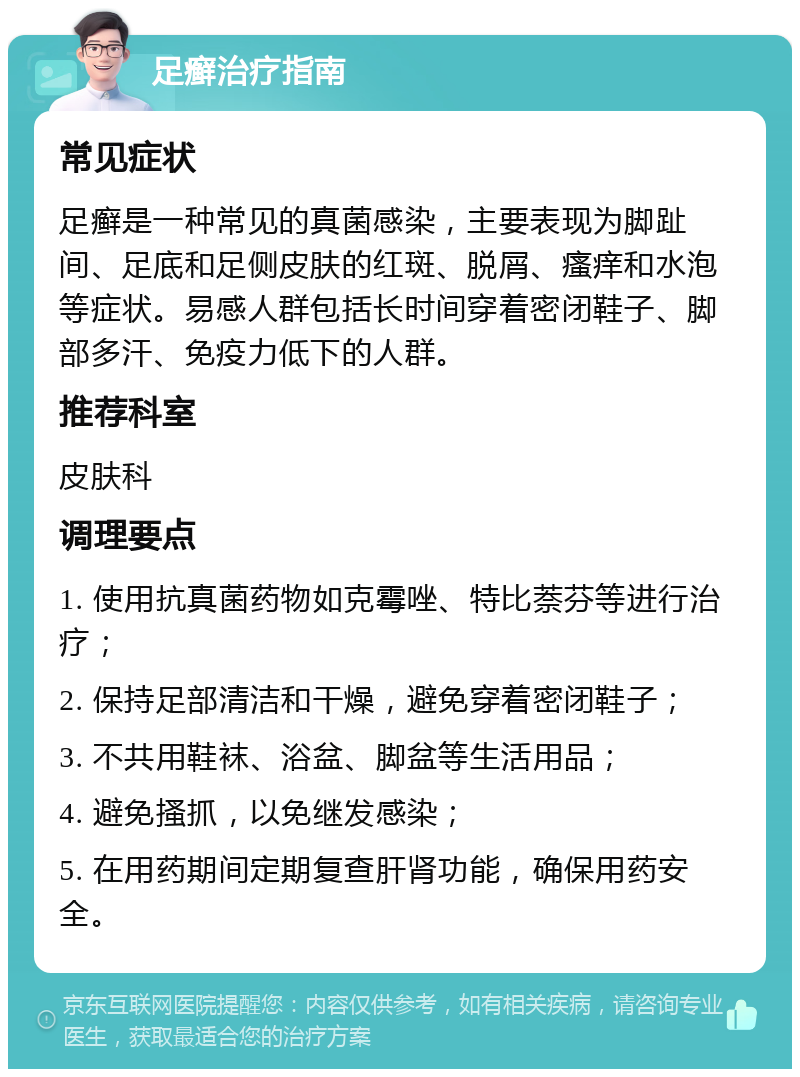 足癣治疗指南 常见症状 足癣是一种常见的真菌感染，主要表现为脚趾间、足底和足侧皮肤的红斑、脱屑、瘙痒和水泡等症状。易感人群包括长时间穿着密闭鞋子、脚部多汗、免疫力低下的人群。 推荐科室 皮肤科 调理要点 1. 使用抗真菌药物如克霉唑、特比萘芬等进行治疗； 2. 保持足部清洁和干燥，避免穿着密闭鞋子； 3. 不共用鞋袜、浴盆、脚盆等生活用品； 4. 避免搔抓，以免继发感染； 5. 在用药期间定期复查肝肾功能，确保用药安全。