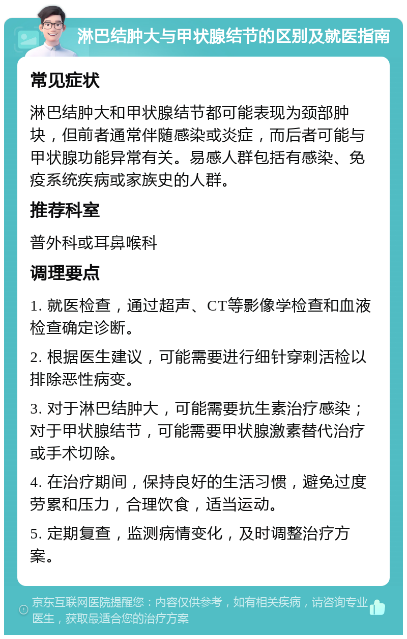 淋巴结肿大与甲状腺结节的区别及就医指南 常见症状 淋巴结肿大和甲状腺结节都可能表现为颈部肿块，但前者通常伴随感染或炎症，而后者可能与甲状腺功能异常有关。易感人群包括有感染、免疫系统疾病或家族史的人群。 推荐科室 普外科或耳鼻喉科 调理要点 1. 就医检查，通过超声、CT等影像学检查和血液检查确定诊断。 2. 根据医生建议，可能需要进行细针穿刺活检以排除恶性病变。 3. 对于淋巴结肿大，可能需要抗生素治疗感染；对于甲状腺结节，可能需要甲状腺激素替代治疗或手术切除。 4. 在治疗期间，保持良好的生活习惯，避免过度劳累和压力，合理饮食，适当运动。 5. 定期复查，监测病情变化，及时调整治疗方案。