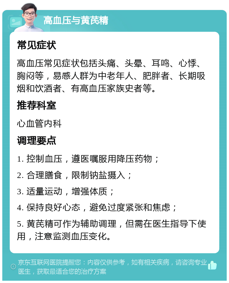 高血压与黄芪精 常见症状 高血压常见症状包括头痛、头晕、耳鸣、心悸、胸闷等，易感人群为中老年人、肥胖者、长期吸烟和饮酒者、有高血压家族史者等。 推荐科室 心血管内科 调理要点 1. 控制血压，遵医嘱服用降压药物； 2. 合理膳食，限制钠盐摄入； 3. 适量运动，增强体质； 4. 保持良好心态，避免过度紧张和焦虑； 5. 黄芪精可作为辅助调理，但需在医生指导下使用，注意监测血压变化。