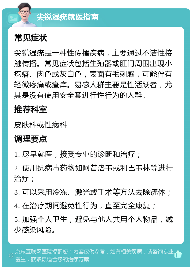 尖锐湿疣就医指南 常见症状 尖锐湿疣是一种性传播疾病，主要通过不洁性接触传播。常见症状包括生殖器或肛门周围出现小疙瘩、肉色或灰白色，表面有毛刺感，可能伴有轻微疼痛或瘙痒。易感人群主要是性活跃者，尤其是没有使用安全套进行性行为的人群。 推荐科室 皮肤科或性病科 调理要点 1. 尽早就医，接受专业的诊断和治疗； 2. 使用抗病毒药物如阿昔洛韦或利巴韦林等进行治疗； 3. 可以采用冷冻、激光或手术等方法去除疣体； 4. 在治疗期间避免性行为，直至完全康复； 5. 加强个人卫生，避免与他人共用个人物品，减少感染风险。