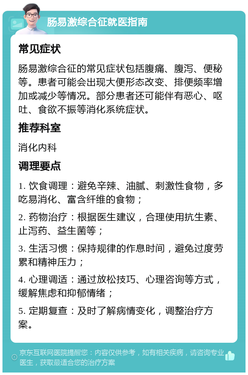 肠易激综合征就医指南 常见症状 肠易激综合征的常见症状包括腹痛、腹泻、便秘等。患者可能会出现大便形态改变、排便频率增加或减少等情况。部分患者还可能伴有恶心、呕吐、食欲不振等消化系统症状。 推荐科室 消化内科 调理要点 1. 饮食调理：避免辛辣、油腻、刺激性食物，多吃易消化、富含纤维的食物； 2. 药物治疗：根据医生建议，合理使用抗生素、止泻药、益生菌等； 3. 生活习惯：保持规律的作息时间，避免过度劳累和精神压力； 4. 心理调适：通过放松技巧、心理咨询等方式，缓解焦虑和抑郁情绪； 5. 定期复查：及时了解病情变化，调整治疗方案。