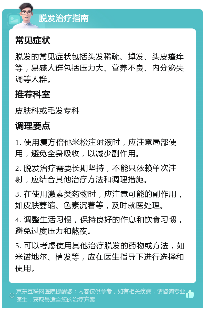 脱发治疗指南 常见症状 脱发的常见症状包括头发稀疏、掉发、头皮瘙痒等，易感人群包括压力大、营养不良、内分泌失调等人群。 推荐科室 皮肤科或毛发专科 调理要点 1. 使用复方倍他米松注射液时，应注意局部使用，避免全身吸收，以减少副作用。 2. 脱发治疗需要长期坚持，不能只依赖单次注射，应结合其他治疗方法和调理措施。 3. 在使用激素类药物时，应注意可能的副作用，如皮肤萎缩、色素沉着等，及时就医处理。 4. 调整生活习惯，保持良好的作息和饮食习惯，避免过度压力和熬夜。 5. 可以考虑使用其他治疗脱发的药物或方法，如米诺地尔、植发等，应在医生指导下进行选择和使用。