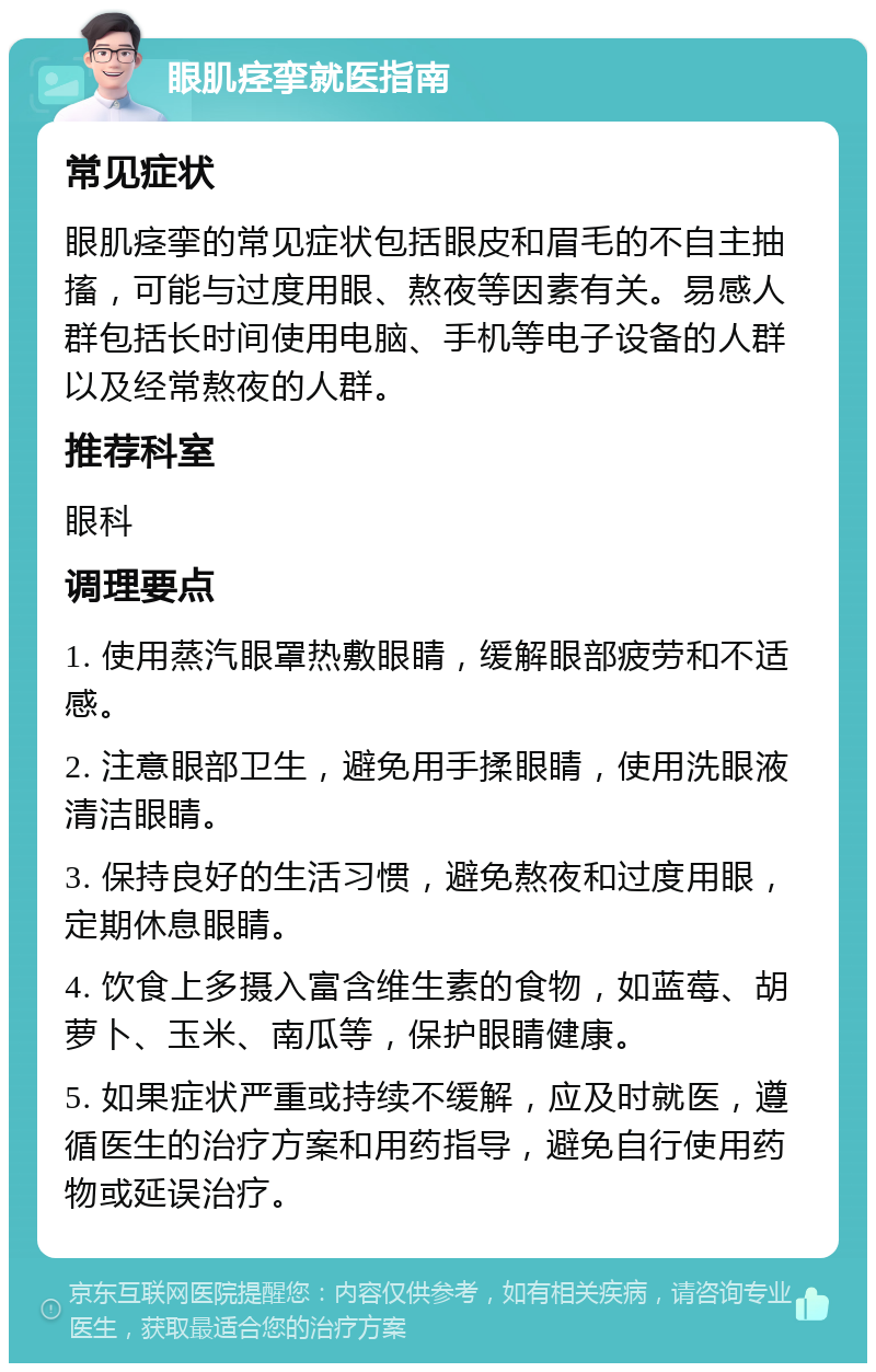 眼肌痉挛就医指南 常见症状 眼肌痉挛的常见症状包括眼皮和眉毛的不自主抽搐，可能与过度用眼、熬夜等因素有关。易感人群包括长时间使用电脑、手机等电子设备的人群以及经常熬夜的人群。 推荐科室 眼科 调理要点 1. 使用蒸汽眼罩热敷眼睛，缓解眼部疲劳和不适感。 2. 注意眼部卫生，避免用手揉眼睛，使用洗眼液清洁眼睛。 3. 保持良好的生活习惯，避免熬夜和过度用眼，定期休息眼睛。 4. 饮食上多摄入富含维生素的食物，如蓝莓、胡萝卜、玉米、南瓜等，保护眼睛健康。 5. 如果症状严重或持续不缓解，应及时就医，遵循医生的治疗方案和用药指导，避免自行使用药物或延误治疗。