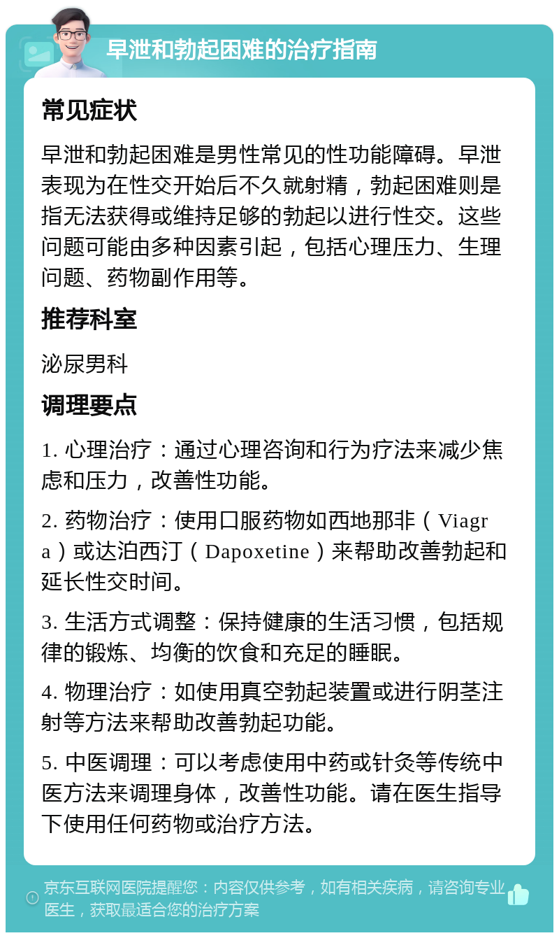 早泄和勃起困难的治疗指南 常见症状 早泄和勃起困难是男性常见的性功能障碍。早泄表现为在性交开始后不久就射精，勃起困难则是指无法获得或维持足够的勃起以进行性交。这些问题可能由多种因素引起，包括心理压力、生理问题、药物副作用等。 推荐科室 泌尿男科 调理要点 1. 心理治疗：通过心理咨询和行为疗法来减少焦虑和压力，改善性功能。 2. 药物治疗：使用口服药物如西地那非（Viagra）或达泊西汀（Dapoxetine）来帮助改善勃起和延长性交时间。 3. 生活方式调整：保持健康的生活习惯，包括规律的锻炼、均衡的饮食和充足的睡眠。 4. 物理治疗：如使用真空勃起装置或进行阴茎注射等方法来帮助改善勃起功能。 5. 中医调理：可以考虑使用中药或针灸等传统中医方法来调理身体，改善性功能。请在医生指导下使用任何药物或治疗方法。