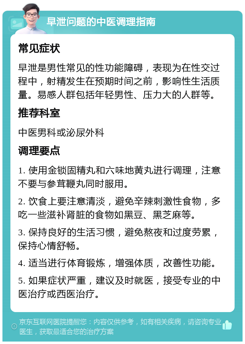 早泄问题的中医调理指南 常见症状 早泄是男性常见的性功能障碍，表现为在性交过程中，射精发生在预期时间之前，影响性生活质量。易感人群包括年轻男性、压力大的人群等。 推荐科室 中医男科或泌尿外科 调理要点 1. 使用金锁固精丸和六味地黄丸进行调理，注意不要与参茸鞭丸同时服用。 2. 饮食上要注意清淡，避免辛辣刺激性食物，多吃一些滋补肾脏的食物如黑豆、黑芝麻等。 3. 保持良好的生活习惯，避免熬夜和过度劳累，保持心情舒畅。 4. 适当进行体育锻炼，增强体质，改善性功能。 5. 如果症状严重，建议及时就医，接受专业的中医治疗或西医治疗。