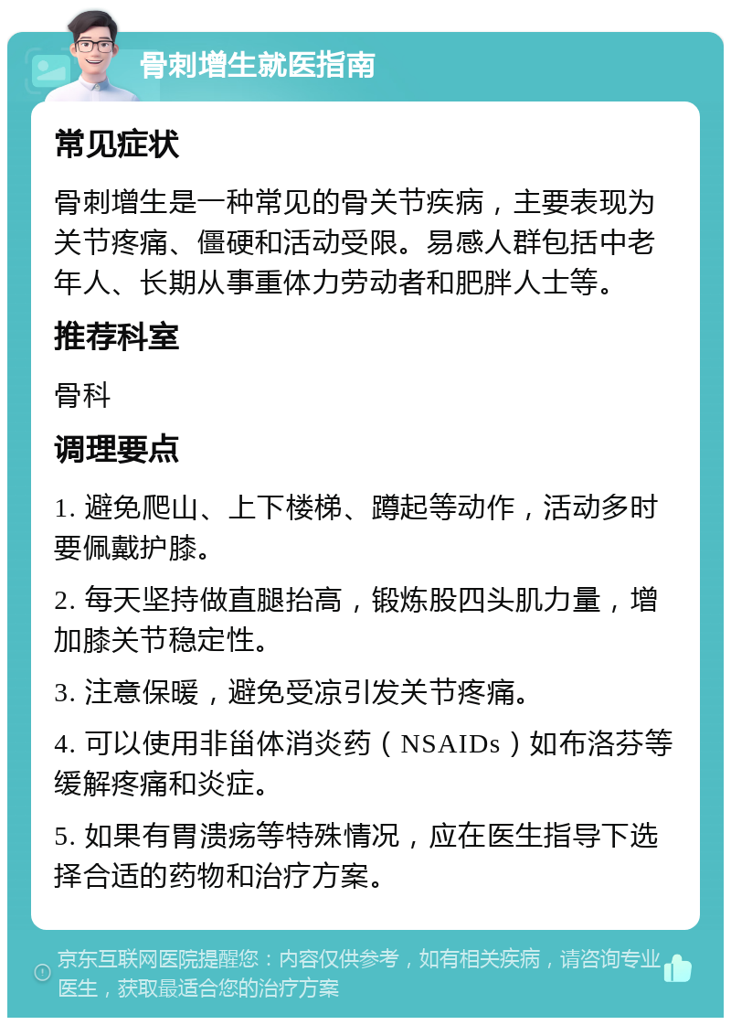 骨刺增生就医指南 常见症状 骨刺增生是一种常见的骨关节疾病，主要表现为关节疼痛、僵硬和活动受限。易感人群包括中老年人、长期从事重体力劳动者和肥胖人士等。 推荐科室 骨科 调理要点 1. 避免爬山、上下楼梯、蹲起等动作，活动多时要佩戴护膝。 2. 每天坚持做直腿抬高，锻炼股四头肌力量，增加膝关节稳定性。 3. 注意保暖，避免受凉引发关节疼痛。 4. 可以使用非甾体消炎药（NSAIDs）如布洛芬等缓解疼痛和炎症。 5. 如果有胃溃疡等特殊情况，应在医生指导下选择合适的药物和治疗方案。