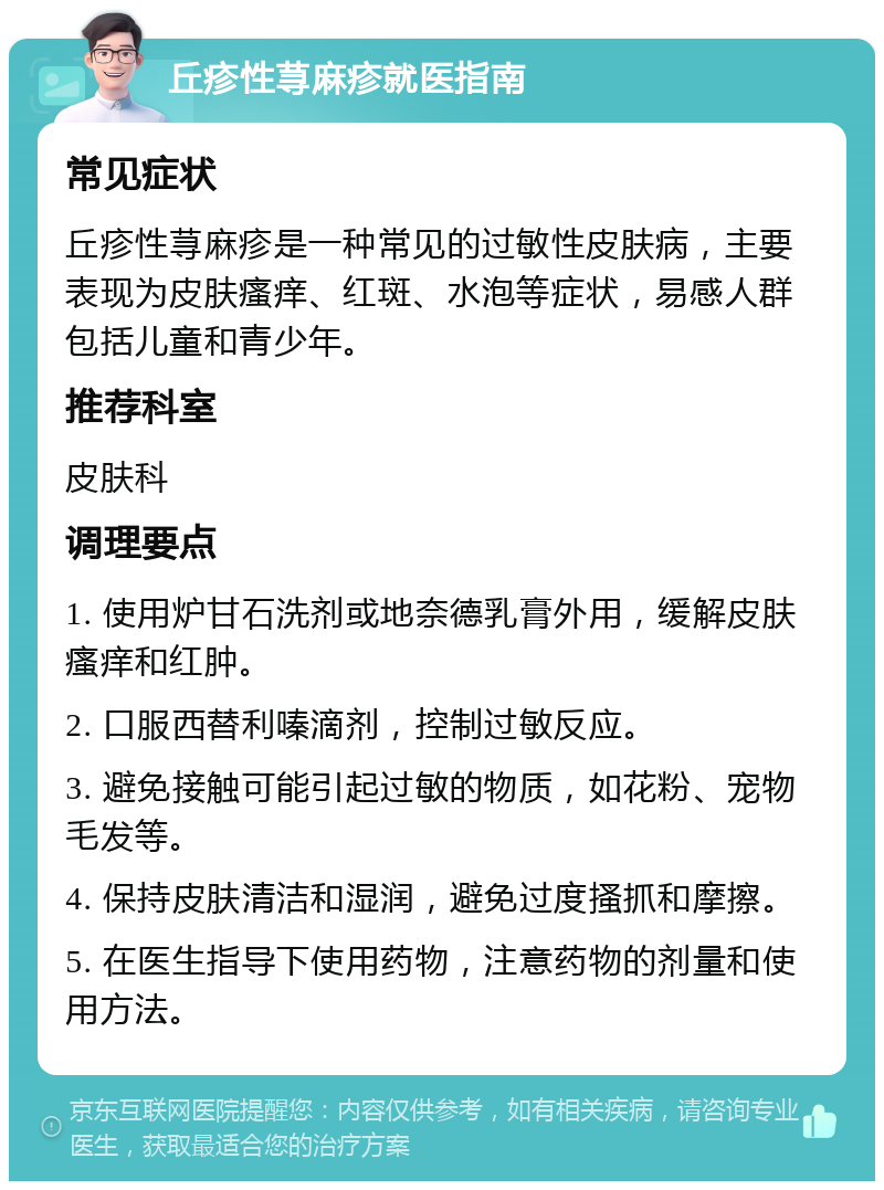 丘疹性荨麻疹就医指南 常见症状 丘疹性荨麻疹是一种常见的过敏性皮肤病，主要表现为皮肤瘙痒、红斑、水泡等症状，易感人群包括儿童和青少年。 推荐科室 皮肤科 调理要点 1. 使用炉甘石洗剂或地奈德乳膏外用，缓解皮肤瘙痒和红肿。 2. 口服西替利嗪滴剂，控制过敏反应。 3. 避免接触可能引起过敏的物质，如花粉、宠物毛发等。 4. 保持皮肤清洁和湿润，避免过度搔抓和摩擦。 5. 在医生指导下使用药物，注意药物的剂量和使用方法。