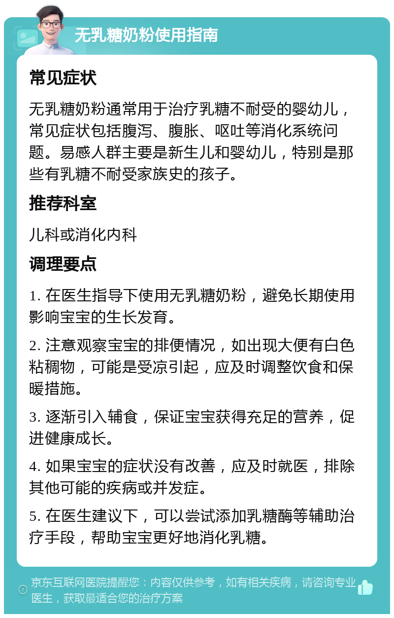 无乳糖奶粉使用指南 常见症状 无乳糖奶粉通常用于治疗乳糖不耐受的婴幼儿，常见症状包括腹泻、腹胀、呕吐等消化系统问题。易感人群主要是新生儿和婴幼儿，特别是那些有乳糖不耐受家族史的孩子。 推荐科室 儿科或消化内科 调理要点 1. 在医生指导下使用无乳糖奶粉，避免长期使用影响宝宝的生长发育。 2. 注意观察宝宝的排便情况，如出现大便有白色粘稠物，可能是受凉引起，应及时调整饮食和保暖措施。 3. 逐渐引入辅食，保证宝宝获得充足的营养，促进健康成长。 4. 如果宝宝的症状没有改善，应及时就医，排除其他可能的疾病或并发症。 5. 在医生建议下，可以尝试添加乳糖酶等辅助治疗手段，帮助宝宝更好地消化乳糖。