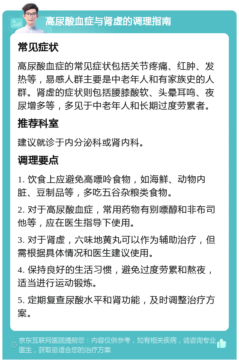 高尿酸血症与肾虚的调理指南 常见症状 高尿酸血症的常见症状包括关节疼痛、红肿、发热等，易感人群主要是中老年人和有家族史的人群。肾虚的症状则包括腰膝酸软、头晕耳鸣、夜尿增多等，多见于中老年人和长期过度劳累者。 推荐科室 建议就诊于内分泌科或肾内科。 调理要点 1. 饮食上应避免高嘌呤食物，如海鲜、动物内脏、豆制品等，多吃五谷杂粮类食物。 2. 对于高尿酸血症，常用药物有别嘌醇和非布司他等，应在医生指导下使用。 3. 对于肾虚，六味地黄丸可以作为辅助治疗，但需根据具体情况和医生建议使用。 4. 保持良好的生活习惯，避免过度劳累和熬夜，适当进行运动锻炼。 5. 定期复查尿酸水平和肾功能，及时调整治疗方案。