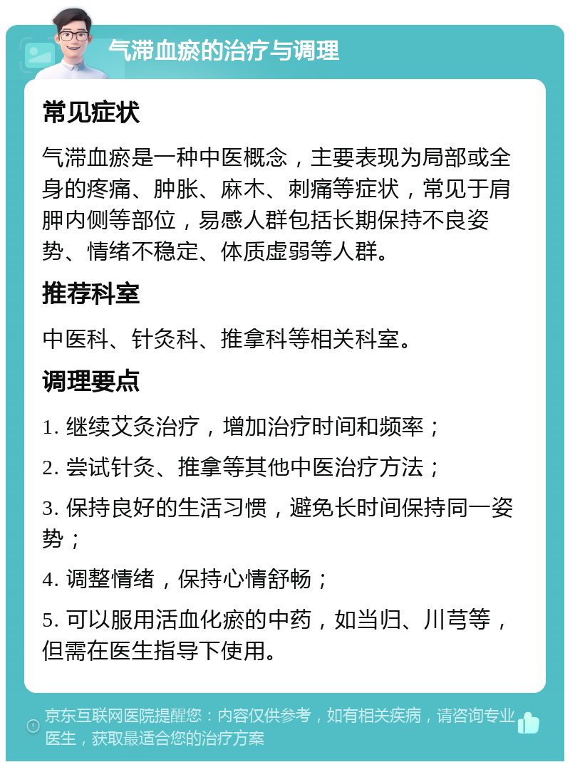 气滞血瘀的治疗与调理 常见症状 气滞血瘀是一种中医概念，主要表现为局部或全身的疼痛、肿胀、麻木、刺痛等症状，常见于肩胛内侧等部位，易感人群包括长期保持不良姿势、情绪不稳定、体质虚弱等人群。 推荐科室 中医科、针灸科、推拿科等相关科室。 调理要点 1. 继续艾灸治疗，增加治疗时间和频率； 2. 尝试针灸、推拿等其他中医治疗方法； 3. 保持良好的生活习惯，避免长时间保持同一姿势； 4. 调整情绪，保持心情舒畅； 5. 可以服用活血化瘀的中药，如当归、川芎等，但需在医生指导下使用。