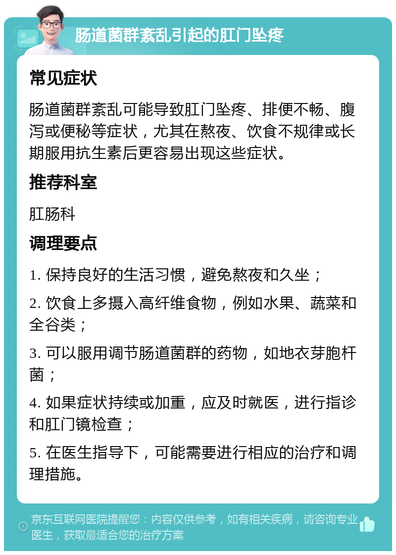 肠道菌群紊乱引起的肛门坠疼 常见症状 肠道菌群紊乱可能导致肛门坠疼、排便不畅、腹泻或便秘等症状，尤其在熬夜、饮食不规律或长期服用抗生素后更容易出现这些症状。 推荐科室 肛肠科 调理要点 1. 保持良好的生活习惯，避免熬夜和久坐； 2. 饮食上多摄入高纤维食物，例如水果、蔬菜和全谷类； 3. 可以服用调节肠道菌群的药物，如地衣芽胞杆菌； 4. 如果症状持续或加重，应及时就医，进行指诊和肛门镜检查； 5. 在医生指导下，可能需要进行相应的治疗和调理措施。