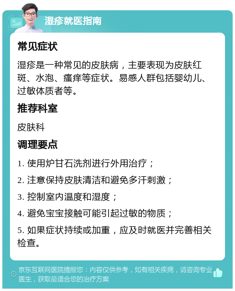 湿疹就医指南 常见症状 湿疹是一种常见的皮肤病，主要表现为皮肤红斑、水泡、瘙痒等症状。易感人群包括婴幼儿、过敏体质者等。 推荐科室 皮肤科 调理要点 1. 使用炉甘石洗剂进行外用治疗； 2. 注意保持皮肤清洁和避免多汗刺激； 3. 控制室内温度和湿度； 4. 避免宝宝接触可能引起过敏的物质； 5. 如果症状持续或加重，应及时就医并完善相关检查。