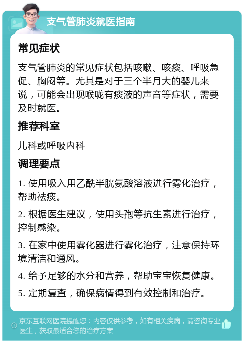 支气管肺炎就医指南 常见症状 支气管肺炎的常见症状包括咳嗽、咳痰、呼吸急促、胸闷等。尤其是对于三个半月大的婴儿来说，可能会出现喉咙有痰液的声音等症状，需要及时就医。 推荐科室 儿科或呼吸内科 调理要点 1. 使用吸入用乙酰半胱氨酸溶液进行雾化治疗，帮助祛痰。 2. 根据医生建议，使用头孢等抗生素进行治疗，控制感染。 3. 在家中使用雾化器进行雾化治疗，注意保持环境清洁和通风。 4. 给予足够的水分和营养，帮助宝宝恢复健康。 5. 定期复查，确保病情得到有效控制和治疗。