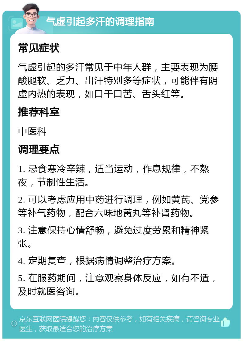 气虚引起多汗的调理指南 常见症状 气虚引起的多汗常见于中年人群，主要表现为腰酸腿软、乏力、出汗特别多等症状，可能伴有阴虚内热的表现，如口干口苦、舌头红等。 推荐科室 中医科 调理要点 1. 忌食寒冷辛辣，适当运动，作息规律，不熬夜，节制性生活。 2. 可以考虑应用中药进行调理，例如黄芪、党参等补气药物，配合六味地黄丸等补肾药物。 3. 注意保持心情舒畅，避免过度劳累和精神紧张。 4. 定期复查，根据病情调整治疗方案。 5. 在服药期间，注意观察身体反应，如有不适，及时就医咨询。