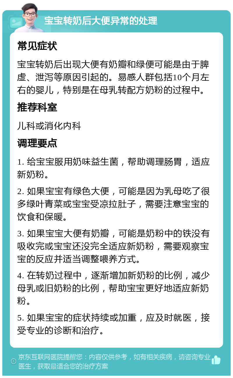 宝宝转奶后大便异常的处理 常见症状 宝宝转奶后出现大便有奶瓣和绿便可能是由于脾虚、泄泻等原因引起的。易感人群包括10个月左右的婴儿，特别是在母乳转配方奶粉的过程中。 推荐科室 儿科或消化内科 调理要点 1. 给宝宝服用奶味益生菌，帮助调理肠胃，适应新奶粉。 2. 如果宝宝有绿色大便，可能是因为乳母吃了很多绿叶青菜或宝宝受凉拉肚子，需要注意宝宝的饮食和保暖。 3. 如果宝宝大便有奶瓣，可能是奶粉中的铁没有吸收完或宝宝还没完全适应新奶粉，需要观察宝宝的反应并适当调整喂养方式。 4. 在转奶过程中，逐渐增加新奶粉的比例，减少母乳或旧奶粉的比例，帮助宝宝更好地适应新奶粉。 5. 如果宝宝的症状持续或加重，应及时就医，接受专业的诊断和治疗。