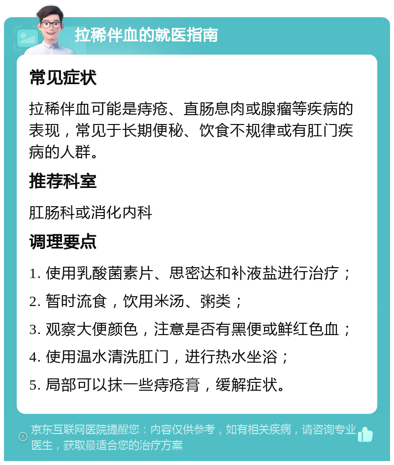 拉稀伴血的就医指南 常见症状 拉稀伴血可能是痔疮、直肠息肉或腺瘤等疾病的表现，常见于长期便秘、饮食不规律或有肛门疾病的人群。 推荐科室 肛肠科或消化内科 调理要点 1. 使用乳酸菌素片、思密达和补液盐进行治疗； 2. 暂时流食，饮用米汤、粥类； 3. 观察大便颜色，注意是否有黑便或鲜红色血； 4. 使用温水清洗肛门，进行热水坐浴； 5. 局部可以抹一些痔疮膏，缓解症状。